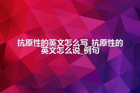 抗原性的英文怎么写_抗原性的英文怎么说_例句