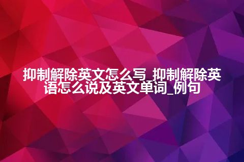 抑制解除英文怎么写_抑制解除英语怎么说及英文单词_例句