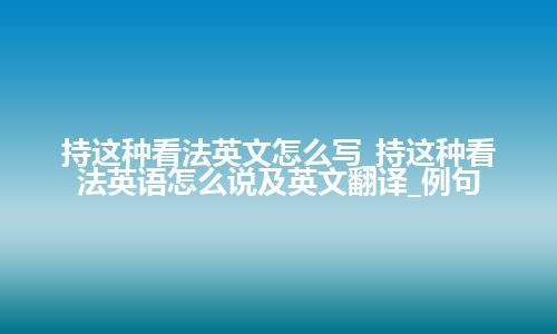 持这种看法英文怎么写_持这种看法英语怎么说及英文翻译_例句