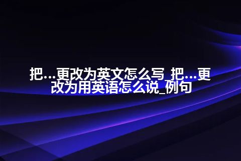 把…更改为英文怎么写_把…更改为用英语怎么说_例句