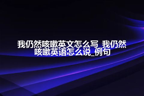 我仍然咳嗽英文怎么写_我仍然咳嗽英语怎么说_例句