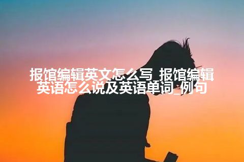 报馆编辑英文怎么写_报馆编辑英语怎么说及英语单词_例句