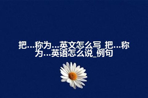 把…称为…英文怎么写_把…称为…英语怎么说_例句