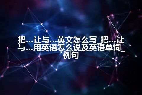 把…让与…英文怎么写_把…让与…用英语怎么说及英语单词_例句