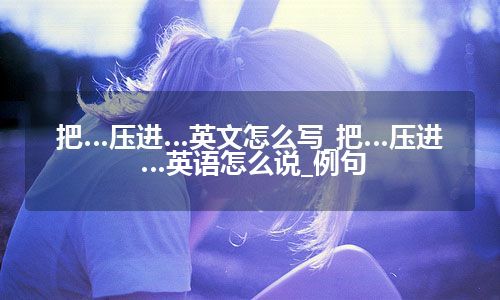 把…压进…英文怎么写_把…压进…英语怎么说_例句