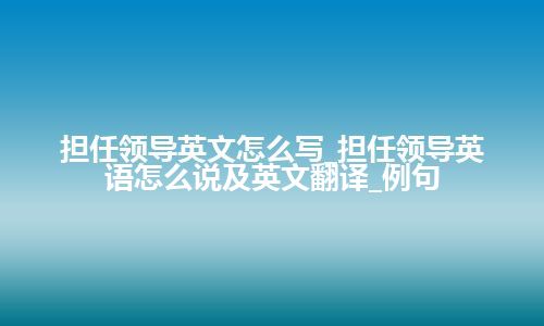 担任领导英文怎么写_担任领导英语怎么说及英文翻译_例句