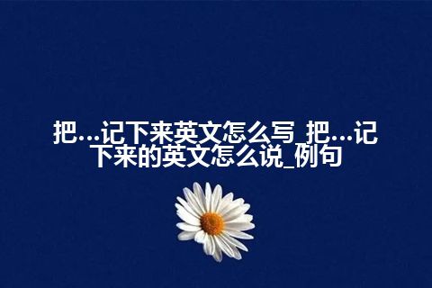 把…记下来英文怎么写_把…记下来的英文怎么说_例句