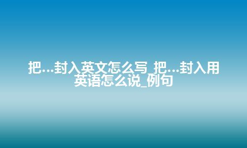 把…封入英文怎么写_把…封入用英语怎么说_例句