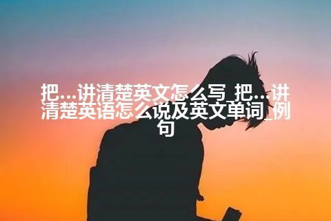 把…讲清楚英文怎么写_把…讲清楚英语怎么说及英文单词_例句