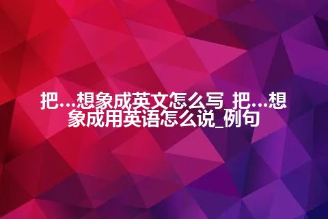 把…想象成英文怎么写_把…想象成用英语怎么说_例句