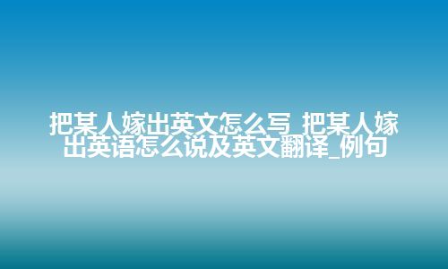 把某人嫁出英文怎么写_把某人嫁出英语怎么说及英文翻译_例句