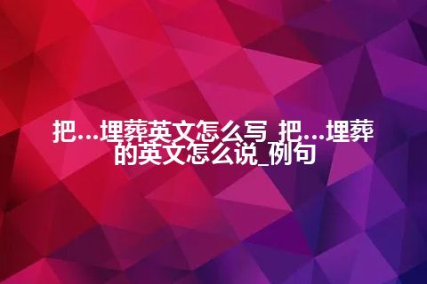 把…埋葬英文怎么写_把…埋葬的英文怎么说_例句