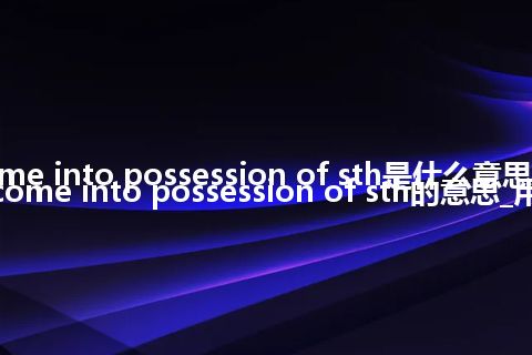 come into possession of sth是什么意思_翻译come into possession of sth的意思_用法