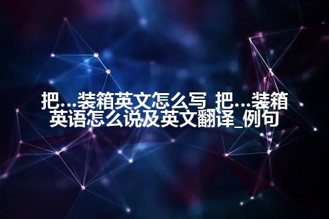 把…装箱英文怎么写_把…装箱英语怎么说及英文翻译_例句