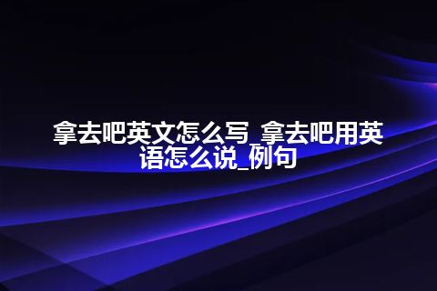 拿去吧英文怎么写_拿去吧用英语怎么说_例句