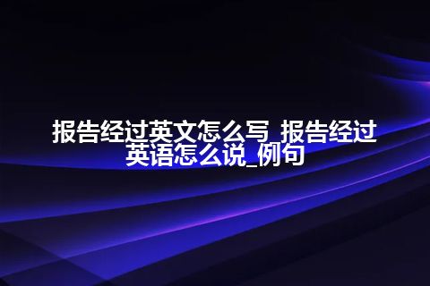 报告经过英文怎么写_报告经过英语怎么说_例句