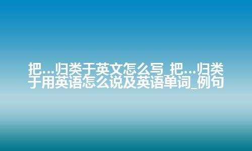 把…归类于英文怎么写_把…归类于用英语怎么说及英语单词_例句