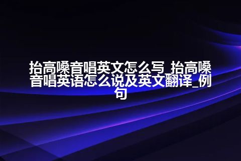 抬高嗓音唱英文怎么写_抬高嗓音唱英语怎么说及英文翻译_例句