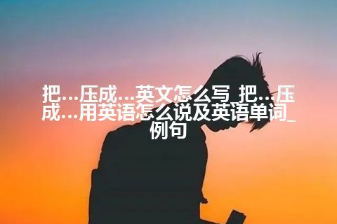 把…压成…英文怎么写_把…压成…用英语怎么说及英语单词_例句