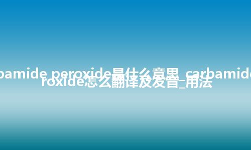 carbamide peroxide是什么意思_carbamide peroxide怎么翻译及发音_用法