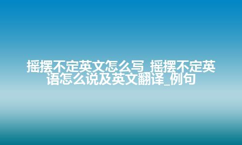 摇摆不定英文怎么写_摇摆不定英语怎么说及英文翻译_例句