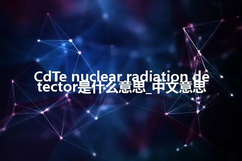 CdTe nuclear radiation detector是什么意思_中文意思