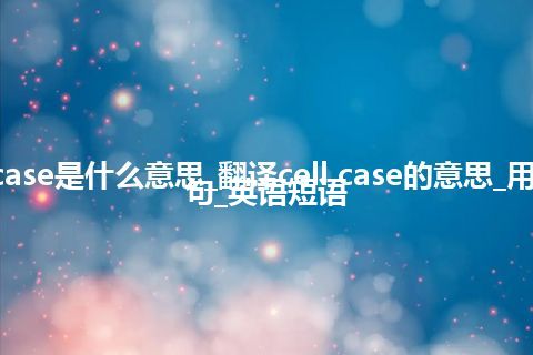 cell case是什么意思_翻译cell case的意思_用法_例句_英语短语