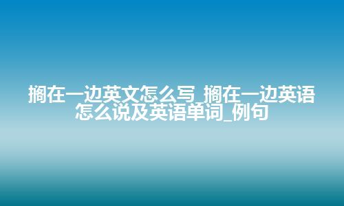 搁在一边英文怎么写_搁在一边英语怎么说及英语单词_例句