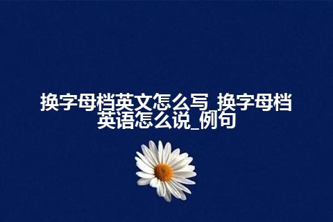 换字母档英文怎么写_换字母档英语怎么说_例句