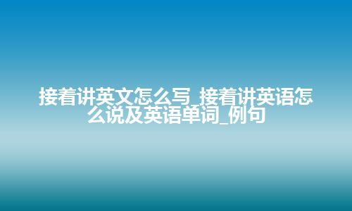 接着讲英文怎么写_接着讲英语怎么说及英语单词_例句