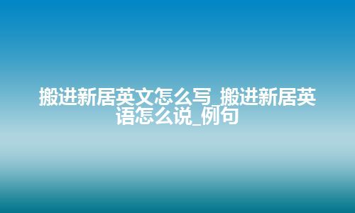 搬进新居英文怎么写_搬进新居英语怎么说_例句