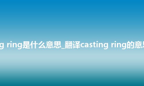 casting ring是什么意思_翻译casting ring的意思_用法