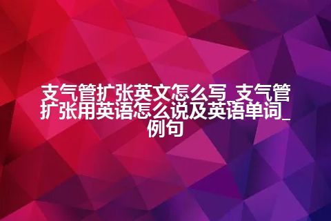 支气管扩张英文怎么写_支气管扩张用英语怎么说及英语单词_例句