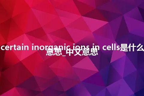 certain inorganic ions in cells是什么意思_中文意思