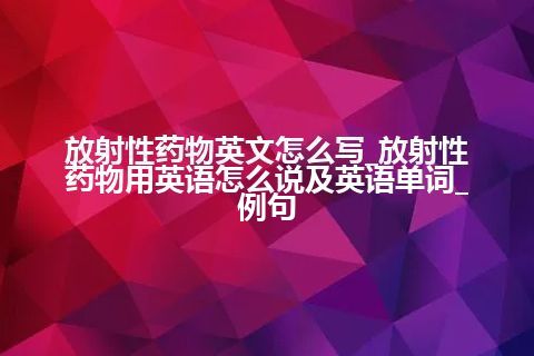 放射性药物英文怎么写_放射性药物用英语怎么说及英语单词_例句