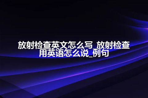 放射检查英文怎么写_放射检查用英语怎么说_例句