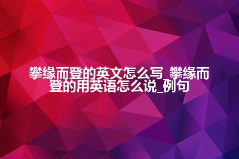 攀缘而登的英文怎么写_攀缘而登的用英语怎么说_例句