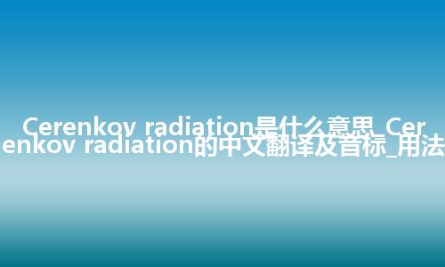 Cerenkov radiation是什么意思_Cerenkov radiation的中文翻译及音标_用法