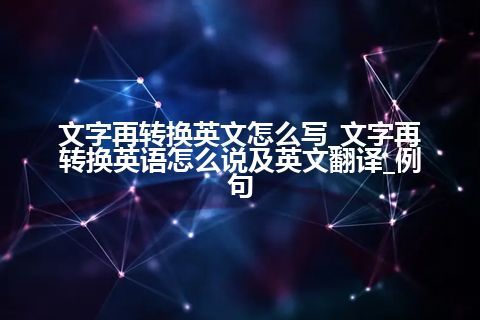 文字再转换英文怎么写_文字再转换英语怎么说及英文翻译_例句