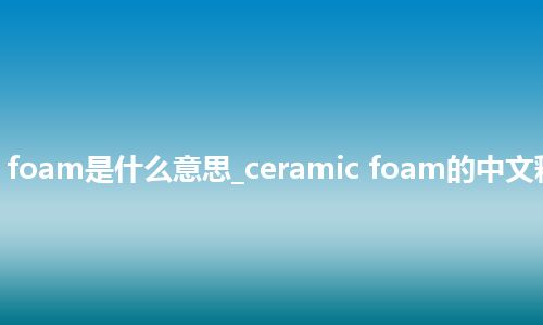 ceramic foam是什么意思_ceramic foam的中文释义_用法