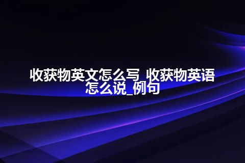 收获物英文怎么写_收获物英语怎么说_例句