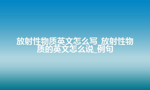 放射性物质英文怎么写_放射性物质的英文怎么说_例句