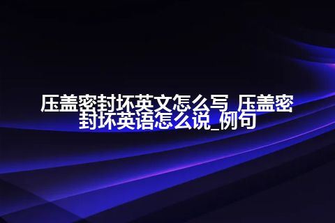 压盖密封坏英文怎么写_压盖密封坏英语怎么说_例句