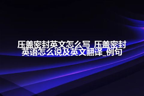 压盖密封英文怎么写_压盖密封英语怎么说及英文翻译_例句