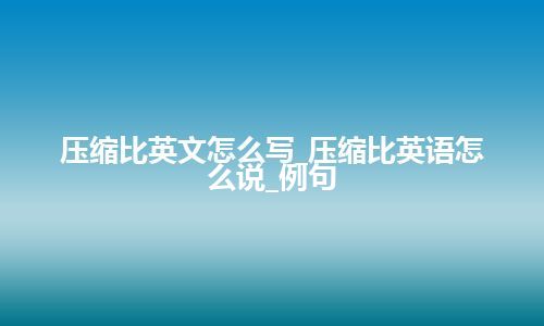 压缩比英文怎么写_压缩比英语怎么说_例句